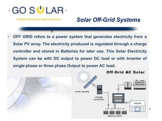 Solar Off-Grid Systems
• OFF GRID refers to a power system that generates electricity from a
Solar PV array. The electricity produced is regulated through a charge
controller and stored in Batteries for later use. This Solar Electricity
System can be with DC output to power DC load or with Inverter of
single phase or three phase Output to power AC load.
9
 