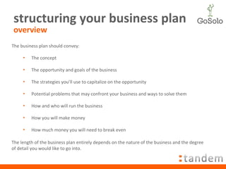 structuring your business plan overview The business plan should convey: The concept The opportunity and goals of the business The strategies you’ll use to capitalize on the opportunity Potential problems that may confront your business and ways to solve them How and who will run the business How you will make money How much money you will need to break even The length of the business plan entirely depends on the nature of the business and the degree of detail you would like to go into. 