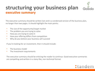 structuring your business plan executive summary The size of the opportunity/target market The problem you are trying to solve How you are trying to solve it How your offering differs from competition Why do you believe your business will succeed If you’re looking for an investment, then it should include: The business model The investment requirements The executive summary should be written last and is a condensed version of the business plan, no longer than two pages. It should highlight the main points: The executive summary should be enticing the reader to continue. Good executive summaries are compelling and written in a story-like, non-technical format. 
