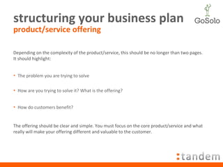 structuring your business plan product/service offering Depending on the complexity of the product/service, this should be no longer than two pages. It should highlight: The problem you are trying to solve How are you trying to solve it? What is the offering? How do customers benefit? The offering should be clear and simple. You must focus on the core product/service and what really will make your offering different and valuable to the customer. 
