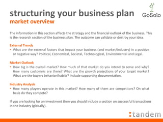 structuring your business plan market overview The information in this section affects the strategy and the financial outlook of the business. This is the research section of the business plan. The outcome can validate or destroy your idea. External Trends What are the external factors that impact your business (and market/industry) in a positive or negative way? Political, Economical, Societal, Technological, Environmental and Legal.  Market Outlook How big is the overall market? How much of that market do you intend to serve and why? How many customers are there? What are the growth p rojections of your target market? What are the buyers behavior/habits? Include supporting documentation. Industry Analysis How many players operate in this market? How many of them are competitors? On what basis do they compete? If you are looking for an investment then you should include a section on successful transactions in the industry (globally).  