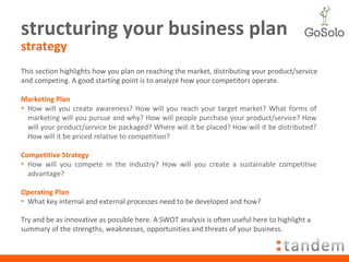 structuring your business plan strategy This section highlights how you plan on reaching the market, distributing your product/service and competing. A good starting point is to analyze how your competitors operate. Marketing Plan How will you create awareness? How will you reach your target market? What forms of marketing will you pursue and why? How will people purchase your product/service? How will your product/service be packaged? Where will it be placed? How will it be distributed? How will it be priced relative to competition? Competitive Strategy How will you compete in the industry? How will you create a sustainable competitive advantage?  Operating Plan What key internal and external processes need to be developed and how?  Try and be as innovative as possible here. A SWOT analysis is often useful here to highlight a summary of the strengths, weaknesses, opportunities and threats of your business. 