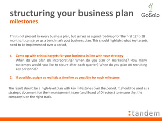 structuring your business plan milestones This is not present in every business plan, but serves as a good roadmap for the first 12 to 18 months. It can serve as a benchmark post business plan. This should highlight what key targets need to be implemented over a period. Come up with critical targets for your business in line with your strategy When do you plan on incorporating? When do you plan on marketing? How many customers would you like to secure after each quarter? When do you plan on recruiting key personnel? 2. If possible, assign as realistic a timeline as possible for each milestone The result should be a high-level plan with key milestones over the period. It should be used as a strategic document for them management team (and Board of Directors) to ensure that the company is on the right track. 