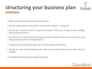 structuring your business plan summary Make sure the business plan is concise and clear Try and support your market section with primary research – surveys etc. Review the numbers to see if it is worth pursuing or if there are changes to your strategy, organizational structure Let a third party review the plan and give you their feedback. Make sure it’s someone who will provide you with an unbiased opinion. It doesn’t have to be perfect right now, as it will change in the future Identify any risks while developing your plan and see how large they are and if you can mitigate If everything looks good, then get on your way! 