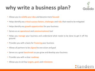 why write a business plan? Allows you to  solidify your idea  and become more  focused Helps identify any  critical success factors ,  challenges  and  risks  that need to be mitigated Helps identify any  growth opportunities  for your business Serves as an  operational  and  communicational  tool Helps you  manage  your business and understand what needs to be done to get it off the ground Provides you with a basis for  financing  your business Allows all partners to be  aligned  to one vision and goal Serves as a great  benchmark  as you grow and develop your business Provides you with a clear  roadmap Allows you to set key  targets ,  goals  and  milestones 