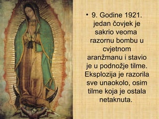 9. Godine 1921. jedan čovjek je sakrio veoma  razornu bombu u cvjetnom aranžmanu i stavio je u podnožje tilme. Eksplozija je razorila sve unaokolo, osim tilme koja je ostala netaknuta.  