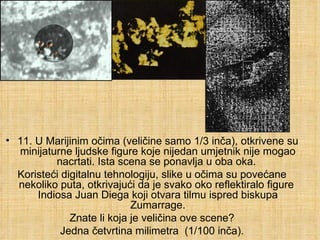 11. U Marijinim očima (veličine samo 1/3 inča), otkrivene su minijaturne ljudske figure koje nijedan umjetnik nije mogao nacrtati. Ista scena se ponavlja u oba oka.  Koristeći digitalnu tehnologiju, slike u očima su povećane nekoliko puta, otkrivajući da je svako oko reflektiralo figure  Indiosa Juan Diega koji otvara tilmu ispred biskupa Zumarrage. Znate li koja je veličina ove scene? Jedna četvrtina milimetra  (1/100 inča). 