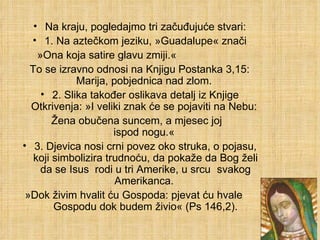 Na kraju, pogledajmo tri začuđujuće stvari: 1. Na aztečkom jeziku, »Guadalupe« znači »Ona koja satire glavu zmiji.«  To se izravno odnosi na Knjigu Postanka 3,15: Marija, pobjednica nad zlom.  2. Slika također oslikava detalj iz Knjige Otkrivenja: »I veliki znak će se pojaviti na Nebu:  Žena obučena suncem, a mjesec joj  ispod nogu.«  3. Djevica nosi crni povez oko struka, o pojasu, koji simbolizira trudnoću, da pokaže da Bog želi da se Isus  rodi u tri Amerike, u srcu  svakog Amerikanca.  »Dok živim hvalit ću Gospoda: pjevat ću hvale  Gospodu dok budem živio« (Ps 146,2). 