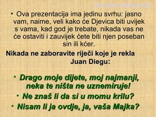 Ova prezentacija ima jedinu svrhu: jasno vam, naime, veli kako će Djevica biti uvijek s vama, kad god je trebate, nikada vas ne će ostaviti i zauvijek ćete biti njen poseban sin ili kćer. Nikada ne zaboravite riječi koje je rekla  Juan Diegu :   Drago moje dijete, moj najmanji, neka te ništa ne uznemiruje!  Ne znaš li da si u momu krilu?  Nisam li ja ovdje, ja, vaša Majka?  http://www.miljenko.info/ 