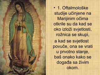 1. Oftalmološke studije učinjene na Marijinim očima otkrile su da kad se oko izloži svjetlosti, rožnica se skupi, a kad se svjetlost povuče, ona se vrati u prvotno stanje, baš onako kako se događa sa živim okom. 