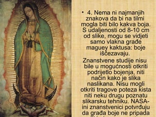 4. Nema ni najmanjih znakova da bi na tilmi  mogla biti bilo kakva boja. S udaljenosti od 8-10 cm od slike, mogu se vidjeti samo vlakna građe maguey kaktusa: boje iščezavaju.  Znanstvene studije nisu bile u mogućnosti otkriti podrijetlo bojenja, niti način kako je slika naslikana. Nisu mogli otkriti tragove poteza kista niti neku drugu poznatu slikarsku tehniku. NASA-ini znanstvenici potvrđuju da građa boje ne pripada niti jednom poznatom elementu na zemlji. 