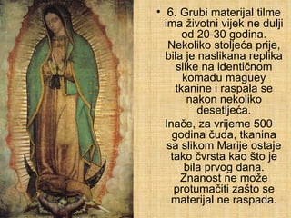 6.  Grubi materijal tilme ima životni vijek ne dulji od 20-30 godina. Nekoliko stoljeća prije, bila je naslikana replika slike na identičnom komadu maguey tkanine i raspala se nakon nekoliko desetljeća. Inače, za vrijeme 500 godina čuda, tkanina sa slikom Marije ostaje tako čvrsta kao što je bila prvog dana. Znanost ne može protumačiti zašto se materijal ne raspada. 