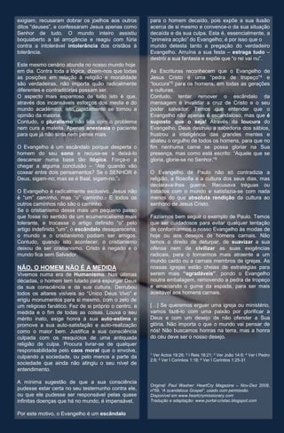 exigiam, recusaram dobrar os joelhos aos outros        para o homem decaído, pois expõe a sua ilusão
ditos “deuses”, e confessaram Jesus apenas como        acerca de si mesmo e convence-o da sua situação
Senhor de tudo. O mundo inteiro assistiu               decaída e da sua culpa. Esta é, essencialmente, a
boquiaberto a tal arrogância e reagiu com fúria        “primeira acção” do Evangelho; é por isso que o
contra a intolerável intolerância dos cristãos à       mundo detesta tanto a pregação do verdadeiro
tolerância.                                            Evangelho. Arruína a sua festa – estraga tudo –
                                                       destrói a sua fantasia e expõe que “o rei vai nu”.
Este mesmo cenário abunda no nosso mundo hoje
em dia. Contra toda a lógica, dizem-nos que todas      As Escrituras reconhecem que o Evangelho de
as posições em relação à religião e moralidade         Jesus Cristo é uma “pedra de tropeço”4 e
são verdadeiras, não importa quão radicalmente         “loucura”5 para os homens, em todas as gerações
diferentes e contraditórias possam ser.                e culturas.
O aspecto mais espantoso de tudo isto é que,           Contudo, tentar remover o escândalo da
através dos incansáveis esforços dos media e do        mensagem é invalidar a cruz de Cristo e o seu
mundo académico, isto rapidamente se tornou a          poder salvador. Temos que entender que o
opinião da maioria.                                    Evangelho não apenas é escandaloso, mas que é
Contudo, o pluralismo não lida com o problema          suposto que o seja! Através da loucura do
nem cura a maleita. Apenas anestesia o paciente        Evangelho, Deus destruiu a sabedoria dos sábios,
para que já não sinta nem pense mais.                  frustrou a inteligência das grandes mentes e
                                                       abateu o orgulho de todos os homens, para que no
O Evangelho é um escândalo porque desperta o           fim nenhuma carne se possa gloriar na Sua
homem do seu sono e recusa-se a deixá-lo               presença, mas como está escrito: “Aquele que se
descansar numa base tão ilógica. Força-o a             gloria, glorie-se no Senhor.”6
chegar a alguma conclusão – “Até quando vão
coxear entre dois pensamentos? Se o SENHOR é           O Evangelho de Paulo não só contradizia a
Deus, sigam-no; mas se é Baal, sigam-no.”2             religião, a filosofia e a cultura dos seus dias, mas
                                                       declarava-lhes guerra. Recusava tréguas ou
O Evangelho é radicalmente exclusivo. Jesus não        tratados com o mundo e satisfazia-se com nada
é “um” caminho, mas “o” caminho.3 E todos os           menos do que absoluta rendição da cultura ao
outros caminhos não são o caminho.                     senhorio de Jesus Cristo.
Se o cristianismo desse mais um pequeno passo
que fosse no sentido de um ecumenicalismo mais         Fazíamos bem seguir o exemplo de Paulo. Temos
tolerante, e trocasse o artigo definido “o” pelo       que ser cuidadosos para evitar qualquer tentação
artigo indefinido “um”, o escândalo desapareceria;     de conformarmos o nosso Evangelho às modas de
o mundo e o cristianismo podiam ser amigos.            hoje ou aos desejos de homens carnais. Não
Contudo, quando isto acontecer, o cristianismo         temos o direito de deturpar, de suavizar a sua
deixou de ser cristianismo. Cristo é negado e o        ofensa nem de civilizar as suas exigências
mundo fica sem Salvador.                               radicais, para o tornarmos mais atraente a um
                                                       mundo caído ou a carnais membros de igrejas. As
NÃO, O HOMEM NÃO É A MEDIDA                            nossas igrejas estão cheias de estratégias para
Vivemos numa era de Humanismo. Nas últimas             serem mais “agradáveis”, pondo o Evangelho
décadas, o homem tem lutado para expurgar Deus         noutra embalagem, removendo a pedra de tropeço
da sua consciência e da sua cultura. Derrubou          e amaciando o gume da espada, para ser mais
todos os altares visíveis ao “Único Deus Vivo” e       aceitável aos homens carnais.
erigiu monumentos para si mesmo, com o zelo de
um religioso fanático. Fez de si próprio o centro, a   […] Se queremos erguer uma igreja ou ministério,
medida e o fim de todas as coisas. Louva o seu         vamos fazê-lo com uma paixão por glorificar a
mérito inato, exige honra à sua auto-estima e          Deus e com um desejo de não ofender a Sua
promove a sua auto-satisfação e auto-realização        glória. Não importa o que o mundo vai pensar de
como o maior bem. Justifica a sua consciência          nós! Não buscamos honras na terra, mas a honra
culpada com os resquícios de uma antiquada             do céu deve ser o nosso desejo.
religião de culpa. Procura livrar-se de qualquer
responsabilidade pelo caos moral que o envolve,
                                                       1Ver Actos 19:26; 2 I Reis 18:21; 3 Ver João 14:6; 4 Ver I Pedro
culpando a sociedade, ou pelo menos a parte da
                                                       2:8; 5 Ver I Coríntios 1:18; 6 Ver I Coríntios 1:25-31
sociedade que ainda não atingiu o seu nível de
entendimento.

A mínima sugestão de que a sua consciência
                                                       Original: Paul Washer: HeartCry Magazine – Nov-Dez 2008,
pudesse estar certa no seu testemunho contra ele,      nº59, “A scandalous Gospel”, usado com permissão.
ou que ele pudesse ser responsável pelas quase         Disponível em www.heartcrymissionary.com
infinitas doenças que há no mundo, é impensável.       Tradução e adaptação: www.portal-cristao.blogspot.com


Por este motivo, o Evangelho é um escândalo
 