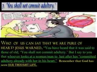 Who   of us can say that we are pure of
heart? Jesus warned , “You have heard that it was said to
those of old, ‘You shall not commit adultery.’ But I say to you
that whoever looks at a woman/man to lust after has “committed
adultery already with her in his heart.” Remember that God has
seen Our thOuGht lIfe.
 