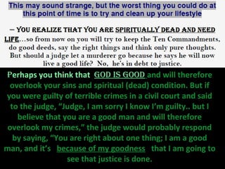 Perhaps you think that God is Good and will therefore
 overlook your sins and spiritual (dead) condition. But if
you were guilty of terrible crimes in a civil court and said
  to the judge, “Judge, I am sorry I know I’m guilty.. but I
    believe that you are a good man and will therefore
 overlook my crimes,” the judge would probably respond
   by saying, “You are right about one thing; I am a good
man, and it’s because of my goodness that I am going to
                  see that justice is done.
 