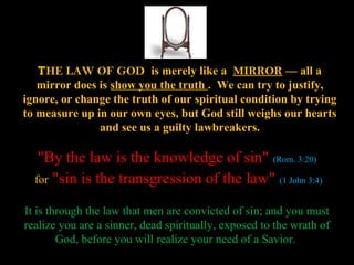 THE LAW OF GOD is merely like a MIRROR — all a
   mirror does is show you the truth . We can try to justify,
ignore, or change the truth of our spiritual condition by trying
to measure up in our own eyes, but God still weighs our hearts
               and see us a guilty lawbreakers.

   "By the law is the knowledge of sin" (Rom. 3:20)
  for "sin is the transgression of the law" (1 John 3:4)

It is through the law that men are convicted of sin; and you must
realize you are a sinner, dead spiritually, exposed to the wrath of
        God, before you will realize your need of a Savior.
 