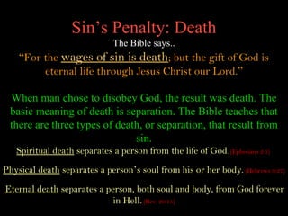 Sin’s Penalty: Death
                              The Bible says..
    “For the wages of sin is death; but the gift of God is
         eternal life through Jesus Christ our Lord.”

 When man chose to disobey God, the result was death. The
 basic meaning of death is separation. The Bible teaches that
 there are three types of death, or separation, that result from
                              sin.
   Spiritual death separates a person from the life of God. (Ephesians 2:1)
Physical death separates a person’s soul from his or her body. (Hebrews 9:27)

Eternal death separates a person, both soul and body, from God forever
                            in Hell. (Rev. 20:15)
 