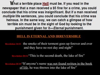 HELL IS ETERNAL AND IRREVERSIBLE

Revelation 14:11 “thesmoke of their torment goes up forever and ever
                  and they have no rest day and night”

      Revelation 20:14 “This   is the second death, the lake of fire”

Revelation 20:15 “Ifanyone’s name was not found written in the book
              of life, he was thrown into the lake of fire”
 