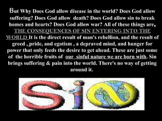 But Why Does God allow disease in the world? Does God allow
 suffering? Does God allow death? Does God allow sin to break
 homes and hearts? Does God allow war? All of these things are,
   THE CONSEQUENCES OF SIN ENTERING INTO THE
WORLD It is the direct result of man's rebellion, and the result of
  greed , pride, and egotism , a depraved mind, and hunger for
power that only feeds the desire to get ahead. These are just some
of the horrible fruits of our sinful nature we are born with. Sin
brings suffering & pain into the world. There's no way of getting
                            around it.
 