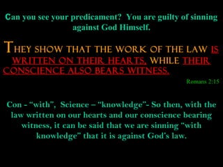 Can you see your predicament? You are guilty of sinning
                 against God Himself.

T HEY SHOW THAT THE WORK OF THE LAW IS
 WRITTEN ON THEIR HEARTS, WHILE THEIR
CONSCIENCE ALSO BEARS WITNESS.
                                              Romans 2:15


Con - “with”, Science – “knowledge”- So then, with the
 law written on our hearts and our conscience bearing
    witness, it can be said that we are sinning “with
        knowledge” that it is against God’s law.
 