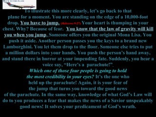 To illustrate this more clearly, let’s go back to that
   plane for a moment. You are standing on the edge of a 10,000-foot
   drop. You have to jump. (Hebrews 9:27) Your heart is thumping in your
chest. Why? Because of fear. You know that the law of gravity will kill
 you when you jump. Someone offers you the original Mona Lisa. You
    push it aside. Another person passes you the keys to a brand new
Lamborghini. You let them drop to the floor. Someone else tries to put
  a million dollars into your hands. You push the person’s hand away,
and stand there in horror at your impending fate. Suddenly, you hear a
                     voice say, “Here’s a parachute!”
              Which one of those four people is going to hold
             the most credibility in your eyes? It’s the one who
              held up the parachute! Again, it is your fear of
              the jump that turns you toward the good news
 of the parachute. In the same way, knowledge of what God’s Law will
do to you produces a fear that makes the news of a Savior unspeakably
         good news! It solves your predicament of God’s wrath.
 