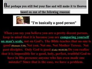 When you say you believe you are a pretty decent person,
 keep in mind that it is because you are comparing yourself
on man's scale, not on God's. The Bible teaches that no one is
 good (Romans 3:10). Not you. Not me. Not Mother Teresa. Not
 past disciples. Only God is good. (Luke 18:18-20) Do you realize
that it is impossible for a good, holy, perfect, truthful God to
    have in His presence anyone who has even made one
     mistake? Since that is the case, we have a problem.
 