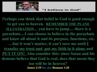 Perhaps you think that belief in God is good enough
   to get you to heaven. REMEMBER THE PLANE
  ILLUSTRATION… you have to jump… there is a
parachute…I can choose to believe in the parachute
and know all about it and its purpose, functions, etc.
    …but it won’t matter, it can’t save me until I
 transfer my trust and put my faith in it alone and
PUT IT ON! Also consider this: since Satan and his
demons believe that God is real, does that mean they
                too will be in heaven?
              James 2:19 See also Romans 1:20
 