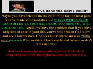 Maybe you have tried to do the right thing for the most part.
 You've made some mistakes, and IF GOD WEIGHS YOUR
GOOD DEEDS VS. YOUR BAD DEEDS, YOU HOPE YOU WILL
COME OUT OK. Again, we have the problem that if you have
  only sinned once in your life, you've still broken God's law
 and are a lawbreaker. God sees our righteousness as "filthy
rags" (Isaiah 64:6). When we think of God's standard of holiness, we don't
                            even come close!

      Just as a human judge must enforce justice, God, who is
    completely Just, Holy and Righteous, must also punish sin.
 