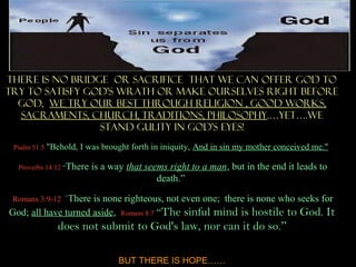 There is no bridge or sacrifice that we can offer God to
try to SATISFY GOD’S WRATH OR MAKE OURSELVES RIGHT BEFORE
  GOD, we try our best through Religion , Good works,
  Sacraments, Church, TraditionS, philosophy.…yet….WE
                 STAND GULITY IN GOD’S EYES!
 Psalm 51:5 "Behold,   I was brought forth in iniquity, And in sin my mother conceived me."

  Proverbs 14:12 “There   is a way that seems right to a man, but in the end it leads to
                                           death.”

 Romans 3:9-12 `Thereis none righteous, not even one; there is none who seeks for
God; all have turned aside, Romans 8:7 “The sinful mind is hostile to God. It
              does not submit to God's law, nor can it do so.”

                                 BUT THERE IS HOPE……
 