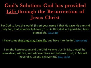 God's Solution: God has provided
   Life through the Resurrection of
             Jesus Christ
For God so love the world, (insert your name ), that He gave His one and
 only Son, that whoever believes (trust) in Him shall not perish but have
                         eternal life. (John 3:16)

 I have come that they may have life, and have it to the full. (John 10:10)


  I am the Resurrection and the Life! He who trust in Me, though he
 were dead, will live; and whoever lives and believes (trust) in Me will
              never die. Do you believe this? (John 11:25 )
 
