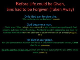 Before Life could be Given,
     Sins had to be Forgiven (Taken Away)
                          Only God can forgive sins.
                        Who can forgive sins but God alone? (Mark 2:7)

                             God became a man.
  …Christ Jesus: Who, being in very nature God, did not consider equality with God
 robbery, but made Himself nothing,… And being found in appearance as a man, He
  humbled Himself and became obedient to death–even death on a cross! (Philippians
                                           2:5-8)


                             He died in our place.
But God demonstrates His own love for us in this: While we were still sinners, Christ
                             died for us. (Romans 5:8)

He is the sacrifice for our sins, and not only for ours but also for the sins of the whole
                                      world. (1 John 2:2)
 