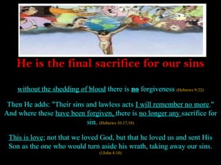 He is the final sacrifice for our sins

    without the shedding of blood there is no forgiveness (Hebrews 9:22)

 Then He adds: "Their sins and lawless acts I will remember no more."
And where these have been forgiven, there is no longer any sacrifice for
                           sin. (Hebrews 10:17,18)

 This is love; not that we loved God, but that he loved us and sent His
 Son as the one who would turn aside his wrath, taking away our sins.
                                 (1John 4:10)
 