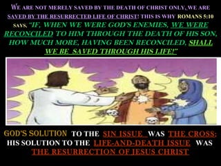 WE ARE NOT MERELY SAVED BY THE DEATH OF CHRIST ONLY, WE ARE
SAVED BY THE RESURRECTED LIFE OF CHRIST! THIS IS WHY ROMANS 5:10
  SAYS, “IF,
        WHEN WE WERE GOD’S ENEMIES, WE WERE
RECONCILED TO HIM THROUGH THE DEATH OF HIS SON,
 HOW MUCH MORE, HAVING BEEN RECONCILED, SHALL
        WE BE SAVED THROUGH HIS LIFE!”




GOD’S SOLUTION TO THE SIN ISSUE WAS THE CROSS;
HIS SOLUTION TO THE LIFE-AND-DEATH ISSUE WAS
      THE RESURRECTION OF JESUS CHRIST
 