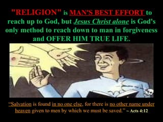 "RELIGION" is MAN'S BEST EFFORT to
 reach up to God, but Jesus Christ alone is God's
only method to reach down to man in forgiveness
         and OFFER HIM TRUE LIFE.




 “Salvation is found in no one else, for there is no other name under
   heaven given to men by which we must be saved.” ~ Acts 4:12
 