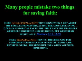 Many people mistake two things
        for saving faith:
MERE INTELLECTUAL ASSENT THAT IS KNOWING A LOT ABOUT
 THE BIBLE, LONG PRAYERS, ACTING RELIGIOUS, BELIEVING
CERTAIN HISTORICAL FACTS. THE BIBLE SAYS THE PHARISEES
  WERE SELF RIGHTEOUS AND RELIGIOUS, BUT WERE DEAD
             SPIRITUALLY. Matthew 9:11, 12:39

   MERE TEMPORAL FAITH THAT IS, TRUSTING GOD FOR
   TEMPORARY CRISES SUCH AS FINANCIAL, FAMILY, OR
  PHYSICAL NEEDS. TRUSTING HIM ONLY WHEN YOU NEED
                     SOMETHING.
 