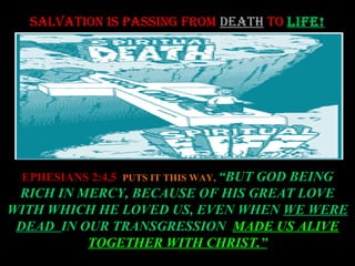 SALVATION IS PASSING FROM DEATH TO LIFE!




 EPHESIANS 2:4,5 PUTS IT THIS WAY, “BUT GOD BEING
 RICH IN MERCY, BECAUSE OF HIS GREAT LOVE
WITH WHICH HE LOVED US, EVEN WHEN WE WERE
 DEAD IN OUR TRANSGRESSION MADE US ALIVE
          TOGETHER WITH CHRIST.”
 