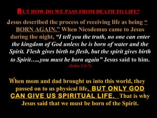 B UT HOW DO WE PASS FROM DEATH TO LIFE?
Jesus described the process of receiving life as being “
    BORN AGAIN.” When Nicodemus came to Jesus
 during the night, “I tell you the truth, no one can enter
  the kingdom of God unless he is born of water and the
 Spirit. Flesh gives birth to flesh, but the spirit gives birth
 to Spirit…..you must be born again” Jesus said to him.
                           (John 3:5-7)


When mom and dad brought us into this world, they
  passed on to us physical life. BUT ONLY GOD
 CAN GIVE US SPIRITUAL LIFE. That is why
    Jesus said that we must be born of the Spirit.
 