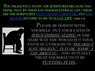 YOU DILIGENTLY STUDY THE SCRIPTURES BECAUSE YOU
THINK THAT BY THEM YOU POSSESS ETERNAL LIFE. THESE
ARE THE SCRIPTURES THAT TESTIFY ABOUT ME, YET YOU
    REFUSE TO COME TO ME TO HAVE LIFE JOHN 5:39

                  PLEASE BE HONEST WITH
              YOURSELF.. PUT YOUR FAITH IN
               JESUS CHRIST ALONE IN THE
             SAME WAY YOU WOULD PUT YOUR
             FAITH IN A PARACHUTE. YOU DON’T
             JUST “BELIEVE” IN IT OR “KNOW A
              LOT ABOUT IT”… YOU ACTUALLY
                 TRUST YOURSELF TO IT BY
                      PUTTING IT ON.
 