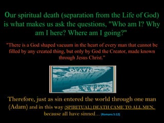 Our spiritual death (separation from the Life of God)
is what makes us ask the questions, "Who am I? Why
          am I here? Where am I going?"
"There is a God shaped vacuum in the heart of every man that cannot be
 filled by any created thing, but only by God the Creator, made known
                          through Jesus Christ."




 Therefore, just as sin entered the world through one man
 (Adam) and in this way (SPIRITUAL) DEATH CAME TO ALL MEN,
                 because all have sinned… (Romans 5:12)
 