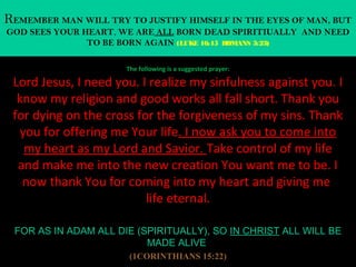 REMEMBER MAN WILL TRY TO JUSTIFY HIMSELF IN THE EYES OF MAN, BUT
GOD SEES YOUR HEART, WE ARE ALL BORN DEAD SPIRITIUALLY AND NEED
               TO BE BORN AGAIN (LUKE 16:15 ROMANS 3:23)

                      The following is a suggested prayer:

 Lord Jesus, I need you. I realize my sinfulness against you. I
  know my religion and good works all fall short. Thank you
 for dying on the cross for the forgiveness of my sins. Thank
  you for offering me Your life. I now ask you to come into
   my heart as my Lord and Savior. Take control of my life
  and make me into the new creation You want me to be. I
   now thank You for coming into my heart and giving me
                          life eternal.

 FOR AS IN ADAM ALL DIE (SPIRITUALLY), SO IN CHRIST ALL WILL BE
                          MADE ALIVE
                       (1CORINTHIANS 15:22)
 