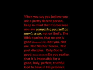 When you say you believe you
are a pretty decent person,
keep in mind that it is because
you are comparing yourself on
man's scale, not on God's. The
Bible teaches that no one is
good (Romans 3:10). Not you. Not
me. Not Mother Teresa. Not
past disciples. Only God is
good. (Luke 18:18-20) Do you realize
that it is impossible for a
good, holy, perfect, truthful
God to have in His presence
 