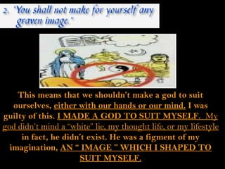 This means that we shouldn’t make a god to suit
   ourselves, either with our hands or our mind. I was
guilty of this. I MADE A GOD TO SUIT MYSELF. My
god didn’t mind a “white” lie, my thought life, or my lifestyle
     in fact, he didn’t exist. He was a figment of my
  imagination, AN “ IMAGE ” WHICH I SHAPED TO
                      SUIT MYSELF.
 