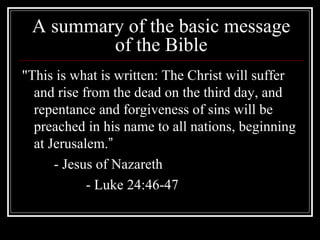 A summary of the basic message
of the Bible
"This is what is written: The Christ will suffer
and rise from the dead on the third day, and
repentance and forgiveness of sins will be
preached in his name to all nations, beginning
at Jerusalem.”
- Jesus of Nazareth
- Luke 24:46-47
 
