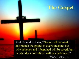 The Gospel

And He said to them, “Go into all the world
and preach the gospel to every creature. He
who believes and is baptized will be saved; but
he who does not believe will be condemned”
~ Mark 16:15-16

 