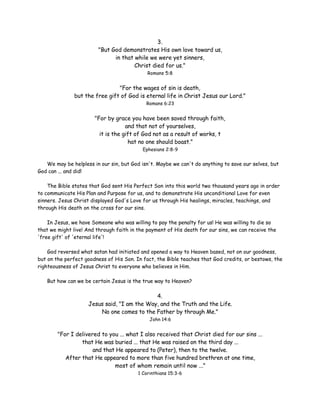 3.
"But God demonstrates His own love toward us,
in that while we were yet sinners,
Christ died for us."
Romans 5:8

"For the wages of sin is death,
but the free gift of God is eternal life in Christ Jesus our Lord."
Romans 6:23

"For by grace you have been saved through faith,
and that not of yourselves,
it is the gift of God not as a result of works, t
hat no one should boast."
Ephesians 2:8-9

We may be helpless in our sin, but God isn't. Maybe we can't do anything to save our selves, but
God can ... and did!
The Bible states that God sent His Perfect Son into this world two thousand years ago in order
to communicate His Plan and Purpose for us, and to demonstrate His unconditional Love for even
sinners. Jesus Christ displayed God's Love for us through His healings, miracles, teachings, and
through His death on the cross for our sins.
In Jesus, we have Someone who was willing to pay the penalty for us! He was willing to die so
that we might live! And through faith in the payment of His death for our sins, we can receive the
'free gift' of 'eternal life'!
God reversed what satan had initiated and opened a way to Heaven based, not on our goodness,
but on the perfect goodness of His Son. In fact, the Bible teaches that God credits, or bestows, the
righteousness of Jesus Christ to everyone who believes in Him.
But how can we be certain Jesus is the true way to Heaven?

4.
Jesus said, "I am the Way, and the Truth and the Life.
No one comes to the Father by through Me."
John 14:6

"For I delivered to you ... what I also received that Christ died for our sins ...
that He was buried ... that He was raised on the third day ...
and that He appeared to (Peter), then to the twelve.
After that He appeared to more than five hundred brethren at one time,
most of whom remain until now ..."
1 Corinthians 15:3-6

 
