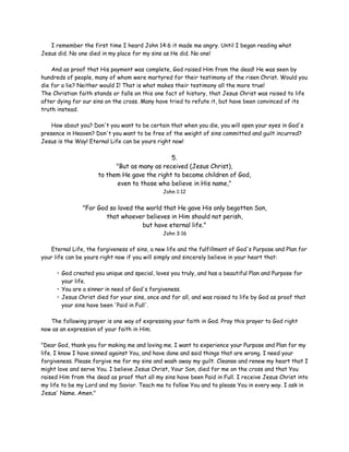I remember the first time I heard John 14:6 it made me angry. Until I began reading what
Jesus did. No one died in my place for my sins as He did. No one!
And as proof that His payment was complete, God raised Him from the dead! He was seen by
hundreds of people, many of whom were martyred for their testimony of the risen Christ. Would you
die for a lie? Neither would I! That is what makes their testimony all the more true!
The Christian faith stands or falls on this one fact of history, that Jesus Christ was raised to life
after dying for our sins on the cross. Many have tried to refute it, but have been convinced of its
truth instead.
How about you? Don't you want to be certain that when you die, you will open your eyes in God's
presence in Heaven? Don't you want to be free of the weight of sins committed and guilt incurred?
Jesus is the Way! Eternal Life can be yours right now!

5.
"But as many as received (Jesus Christ),
to them He gave the right to become children of God,
even to those who believe in His name,"
John 1:12

"For God so loved the world that He gave His only begotten Son,
that whoever believes in Him should not perish,
but have eternal life."
John 3:16

Eternal Life, the forgiveness of sins, a new life and the fulfillment of God's Purpose and Plan for
your life can be yours right now if you will simply and sincerely believe in your heart that:
• God created you unique and special, loves you truly, and has a beautiful Plan and Purpose for
your life.
• You are a sinner in need of God's forgiveness.
• Jesus Christ died for your sins, once and for all, and was raised to life by God as proof that
your sins have been 'Paid in Full'.
The following prayer is one way of expressing your faith in God. Pray this prayer to God right
now as an expression of your faith in Him.
"Dear God, thank you for making me and loving me. I want to experience your Purpose and Plan for my
life. I know I have sinned against You, and have done and said things that are wrong. I need your
forgiveness. Please forgive me for my sins and wash away my guilt. Cleanse and renew my heart that I
might love and serve You. I believe Jesus Christ, Your Son, died for me on the cross and that You
raised Him from the dead as proof that all my sins have been Paid in Full. I receive Jesus Christ into
my life to be my Lord and my Savior. Teach me to follow You and to please You in every way. I ask in
Jesus' Name. Amen."

 