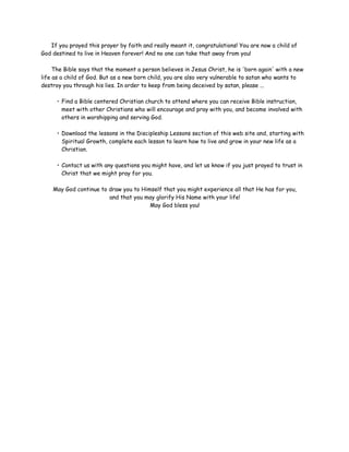 If you prayed this prayer by faith and really meant it, congratulations! You are now a child of
God destined to live in Heaven forever! And no one can take that away from you!
The Bible says that the moment a person believes in Jesus Christ, he is 'born again' with a new
life as a child of God. But as a new born child, you are also very vulnerable to satan who wants to
destroy you through his lies. In order to keep from being deceived by satan, please ...
• Find a Bible centered Christian church to attend where you can receive Bible instruction,
meet with other Christians who will encourage and pray with you, and become involved with
others in worshipping and serving God.
• Download the lessons in the Discipleship Lessons section of this web site and, starting with
Spiritual Growth, complete each lesson to learn how to live and grow in your new life as a
Christian.
• Contact us with any questions you might have, and let us know if you just prayed to trust in
Christ that we might pray for you.
May God continue to draw you to Himself that you might experience all that He has for you,
and that you may glorify His Name with your life!
May God bless you!

 