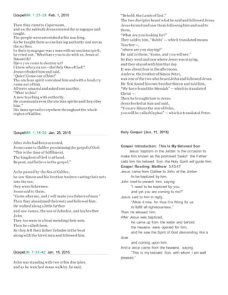 GospelMK 1:21-28 Feb. 1, 2015
Then they cameto Capernaum,
and on the sabbath Jesus enteredthe synagogue and
taught.
The people wereastonishedat his teaching,
for he taught them as one having authority and not as
the scribes.
In their synagogue was a man with an unclean spirit;
he cried out, “What have you to do with us, Jesus of
Nazareth?
Have you cometo destroy us?
I know who you are—theHoly One ofGod!”
Jesus rebuked him and said,
“Quiet! Come out ofhim!”
The unclean spirit convulsed him and with a loud cry
came out ofhim.
All were amazed and asked one another,
“What is this?
A new teaching with authority.
He commands even the unclean spirits and they obey
him.”
His fame spread everywhere throughout the whole
region ofGalilee.
GospelMK 1:14-20 Jan. 25, 2015
After John had been arrested,
Jesus came to Galilee proclaiming the gospel ofGod:
“This is the time of fulfillment.
The kingdom ofGod is at hand.
Repent, and believe in the gospel.”
As he passed by the Sea ofGalilee,
he saw Simon and his brother Andrew casting their nets
into the sea;
they were fishermen.
Jesus said to them,
“Come after me, and I will make you fishers ofmen.”
Then they abandoned theirnets and followed him.
He walked along a little farther
and saw James, the son ofZebedee, and his brother
John.
They too were in a boat mending their nets.
Then he called them.
So they left their father Zebedee in the boat
along with the hired men and followed him.
GospelJN 1:35-42 Jan. 18, 2015
John was standing with two of his disciples,
and as he watched Jesus walk by, he said,
“Behold, the Lamb ofGod.”
The two disciples heard what he said and followed Jesus.
Jesus turned and saw them following him and said to
them,
“What are you looking for?”
They said to him, “Rabbi” — which translated means
Teacher —,
“where are you staying?”
He said to them, “Come, and you will see.”
So they went and saw where Jesus was staying,
and they stayed with him that day.
It was about four in the afternoon.
Andrew, the brother ofSimon Peter,
was one ofthe two who heard John and followed Jesus.
He first found his own brotherSimon and told him,
“We have found the Messiah” —which is translated
Christ —.
Then he brought him to Jesus.
Jesus looked at him and said,
“Y ou are Simon the son ofJohn;
you will be called Cephas” —which is translated Peter.
Holy Gospel (Jan. 11, 2015)
Gospel Introduction: This Is My Beloved Son
Jesus’ baptism in the Jordan is the occasion to
make him known as the promised Savior: the Father
calls him his beloved Son; the Holy Spirit will guide him.
Gospel Reading: Matthew 3:13-17
Jesus came from Galilee to John at the Jordan
to be baptized by him.
John tried to prevent him, saying,
“I need to be baptized by you,
and yet you are coming to me?”
Jesus said to him in reply,
“Allow it now, for thus it is fitting for us
to fulfill all righteousness.”
Then he allowed him.
After Jesus was baptized,
he came up from the water and behold,
the heavens were opened for him,
and he saw the Spirit of God descending like a
dove
and coming upon him.
And a voice came from the heavens, saying,
“This is my beloved Son, with whom I am well
pleased.”
 