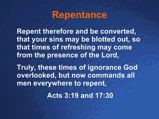Repentance Repent therefore and be converted, that your sins may be blotted out, so that times of refreshing may come from the presence of the Lord, Truly, these times of ignorance God overlooked, but now commands all men everywhere to repent, Acts 3:19 and 17:30 