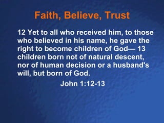 Faith, Believe, Trust 12 Yet to all who received him, to those who believed in his name, he gave the right to become children of God— 13 children born not of natural descent, nor of human decision or a husband's will, but born of God. John 1:12-13 
